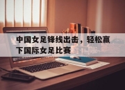 电子竞技最新下载iOS-中国女足锋线出击，轻松赢下国际女足比赛